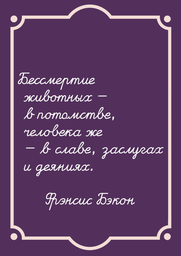 Бессмертие животных  в потомстве, человека же  в славе, заслугах и деяниях.