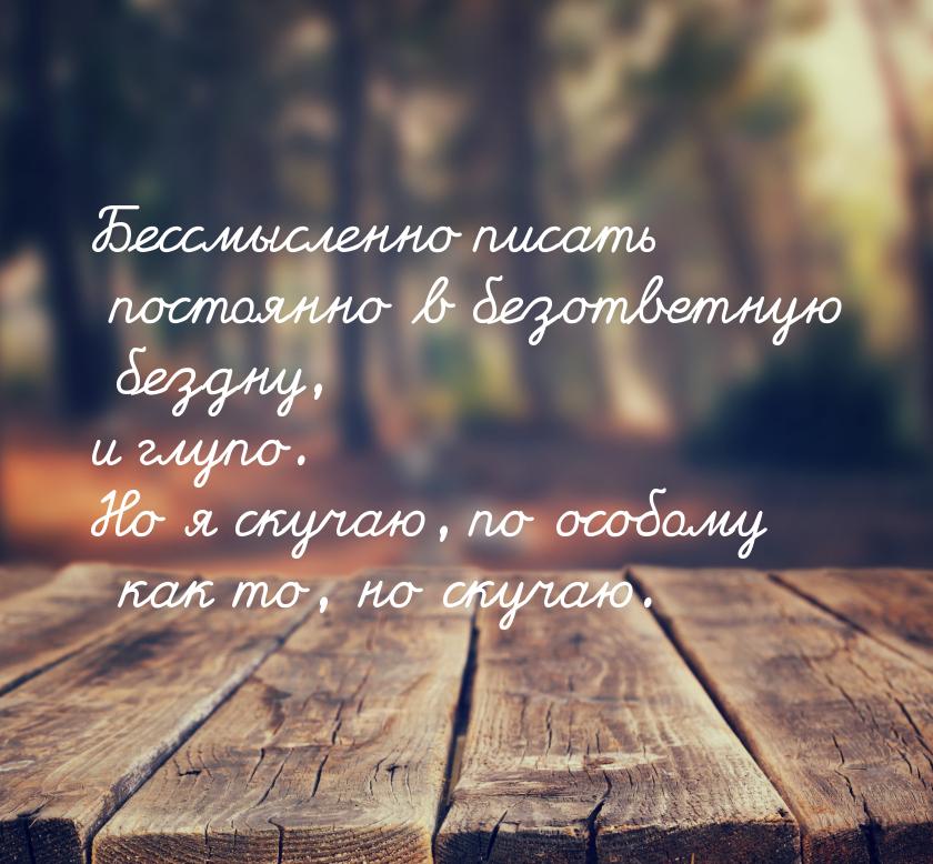 Бессмысленно писать постоянно в безответную бездну, и глупо. Но я скучаю, по особому как т