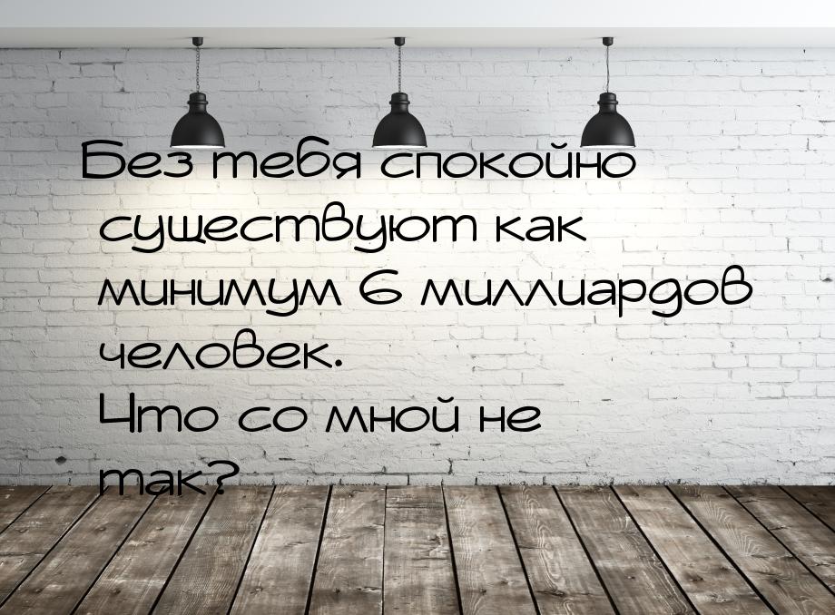 Без тебя спокойно существуют как минимум 6 миллиардов человек. Что со мной не так?