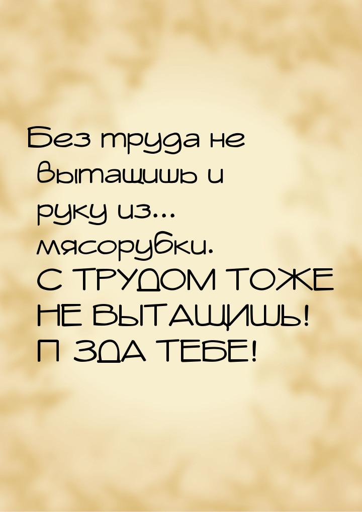 Без труда не вытащишь и руку из... мясорубки. С ТРУДОМ ТОЖЕ НЕ ВЫТАЩИШЬ! П*ЗДА ТЕБЕ!