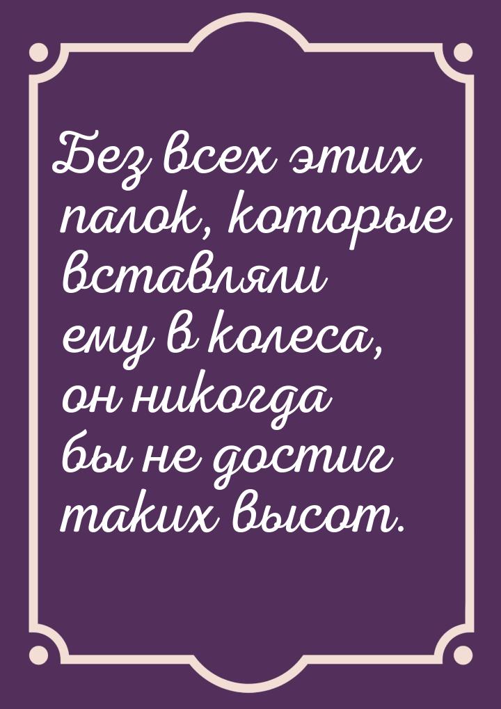 Без всех этих палок, которые вставляли ему в колеса, он никогда бы не достиг таких высот.