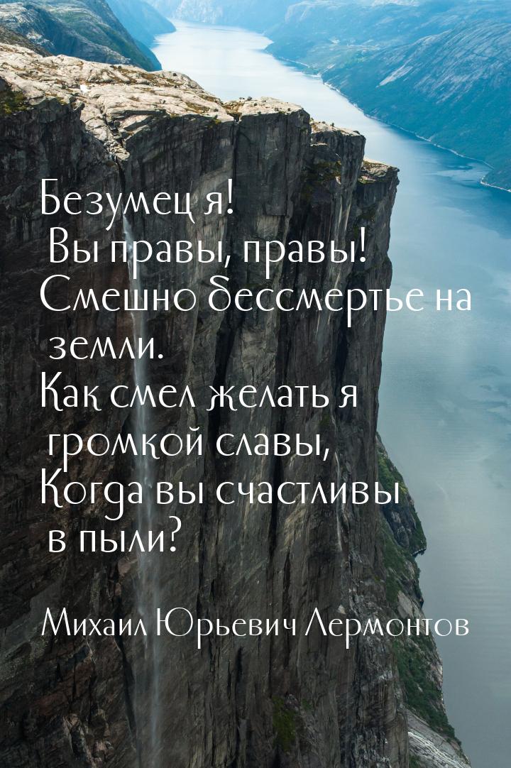 Безумец я! Вы правы, правы! Смешно бессмертье на земли. Как смел желать я громкой славы, К