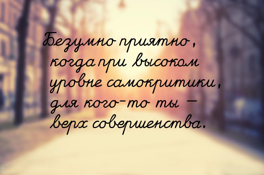 Безумно приятно, когда при высоком уровне самокритики, для кого-то ты  верх соверше