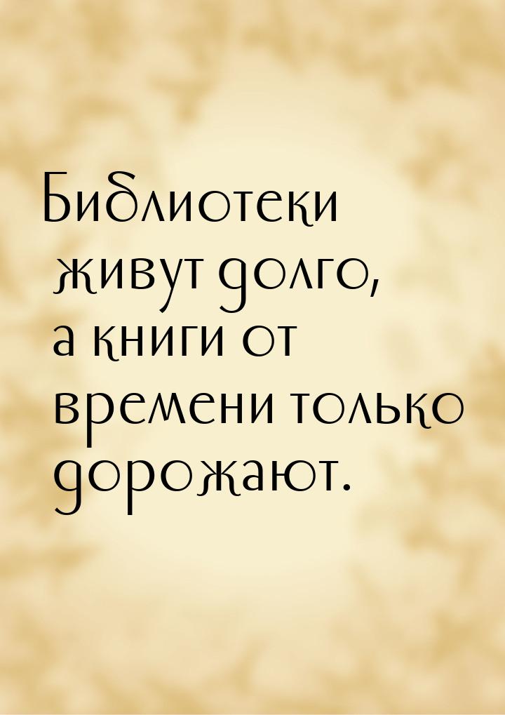 Библиотеки живут долго, а книги от времени только дорожают.