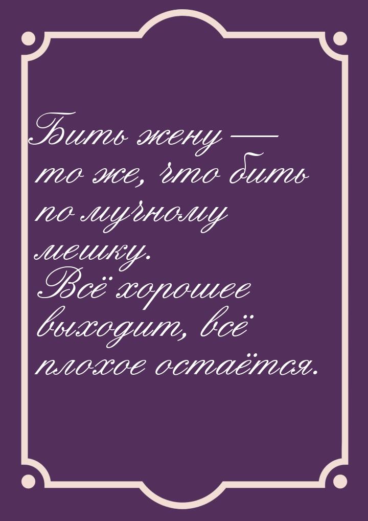 Бить жену  то же, что бить по мучному мешку. Всё хорошее выходит, всё плохое остаёт