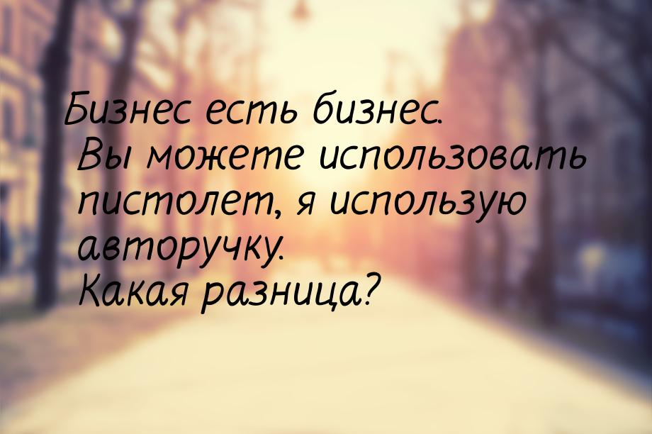 Бизнес есть бизнес. Вы можете использовать пистолет, я использую авторучку. Какая разница?