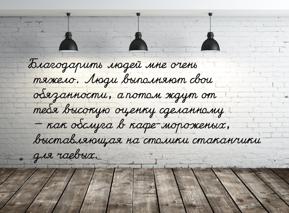 Благодарить людей мне очень тяжело. Люди выполняют свои обязанности, а потом ждут от тебя 