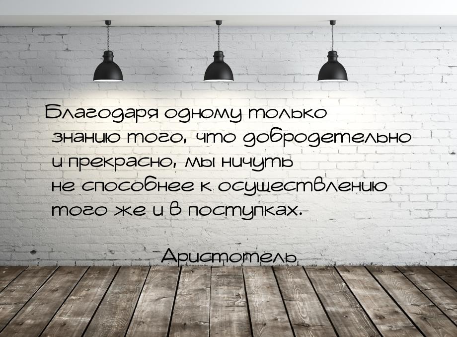 Благодаря одному только знанию того, что добродетельно и прекрасно, мы ничуть не способнее