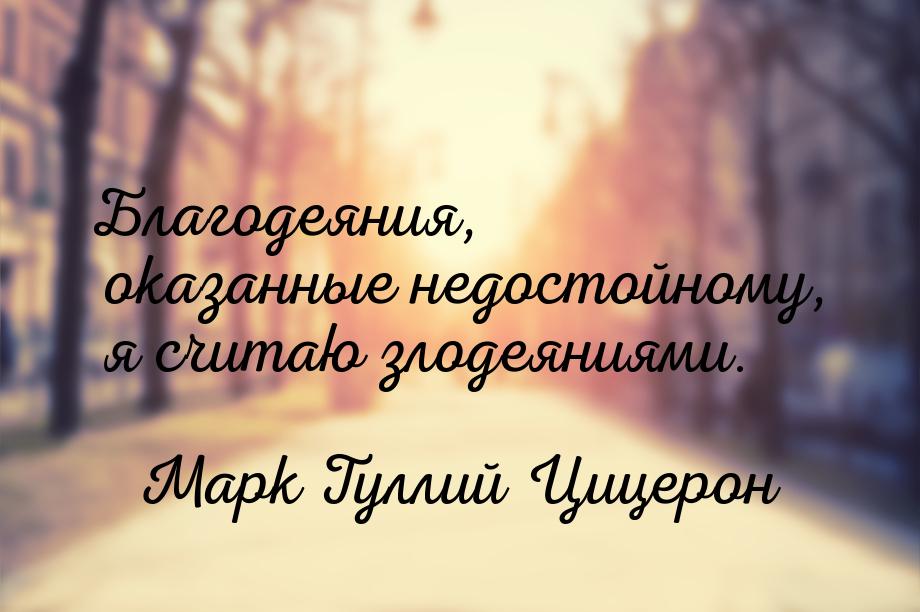 Благодеяния, оказанные недостойному, я считаю злодеяниями.