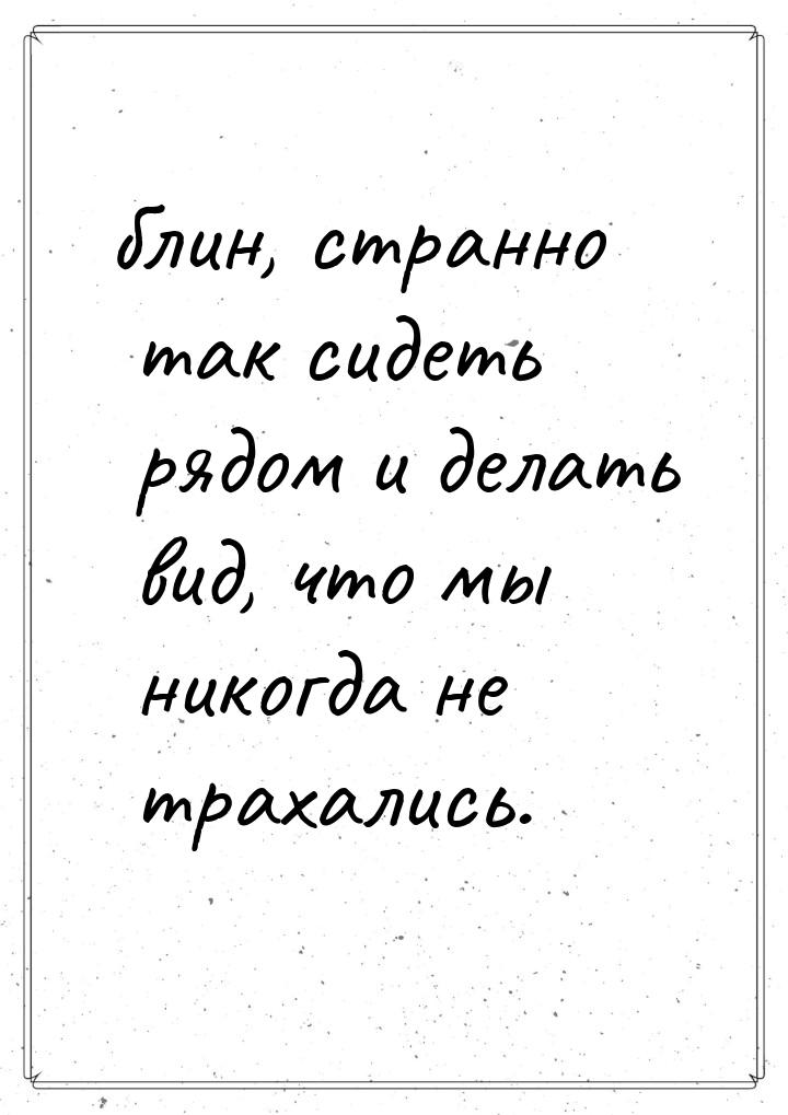 блин, странно так сидеть рядом и делать вид, что мы никогда не трахались.