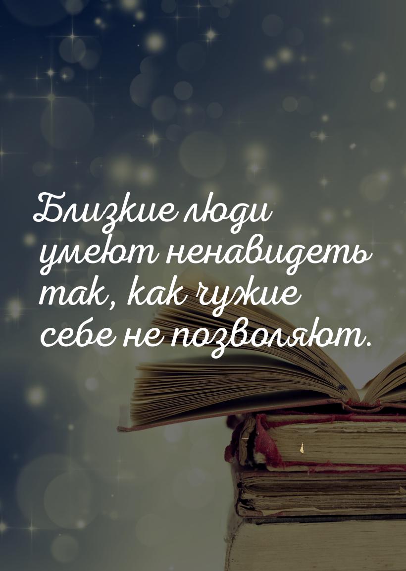 Близкие люди умеют ненавидеть так, как чужие себе не позволяют.