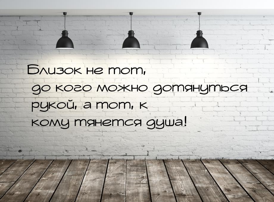 Близок не тот, до кого можно дотянуться рукой, а тот, к кому тянется душа!