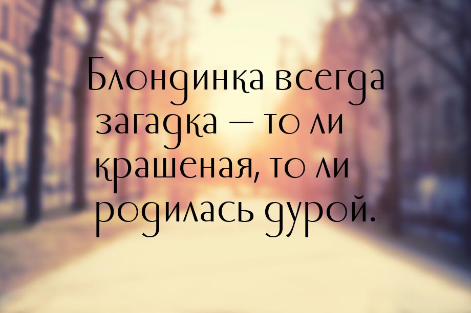 Блондинка всегда загадка  то ли крашеная, то ли родилась дурой.