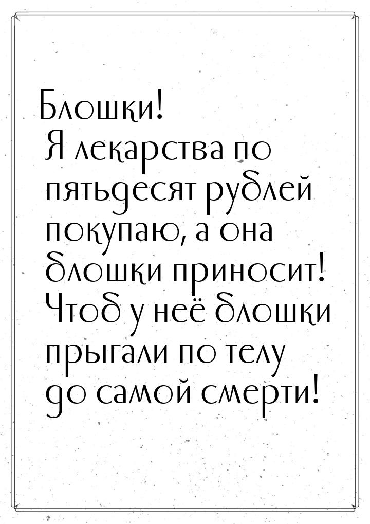 Блошки! Я лекарства по пятьдесят рублей покупаю, а она блошки приносит! Чтоб у неё блошки 