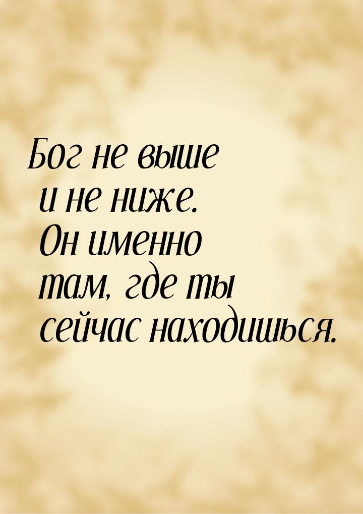 Бог не выше и не ниже. Он именно там, где ты сейчас находишься.