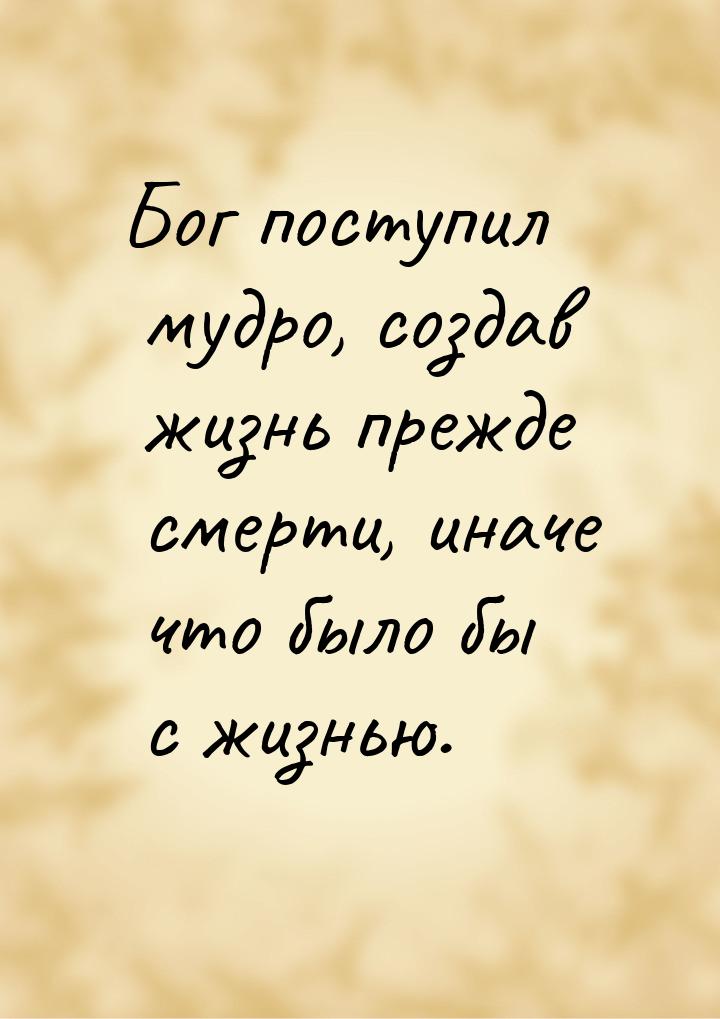 Бог поступил мудро, создав жизнь прежде смерти, иначе что было бы с жизнью.