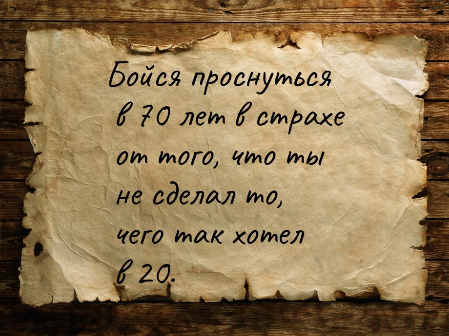 Бойся проснуться в 70 лет в страхе от того, что ты не сделал то, чего так хотел в 20.