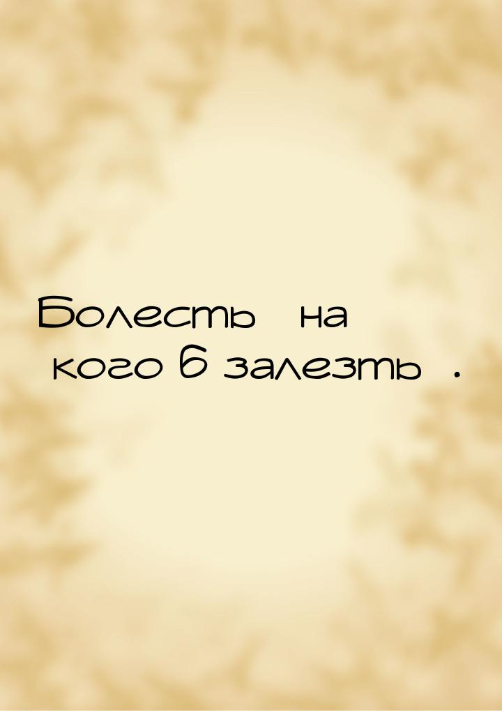 Болесть на кого б залезть.