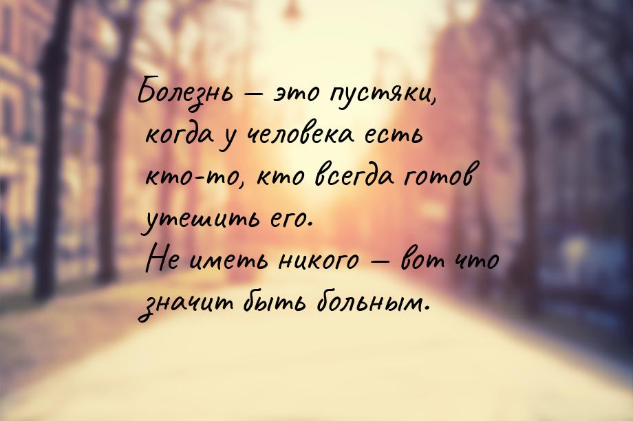 Болезнь  это пустяки, когда у человека есть кто-то, кто всегда готов утешить его. Н