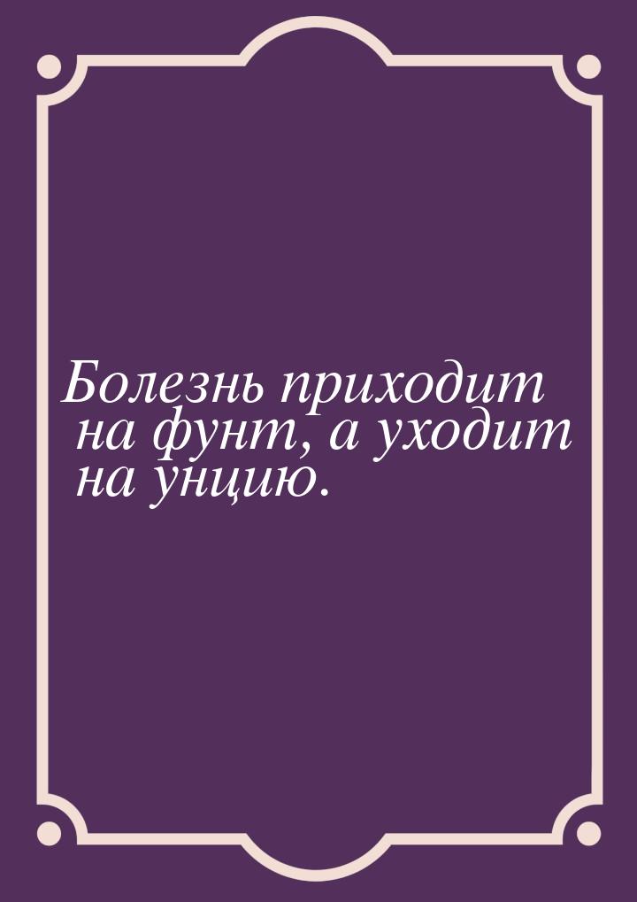 Болезнь приходит на фунт, а уходит на унцию.