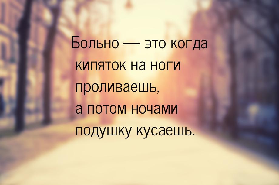 Больно  это когда кипяток на ноги проливаешь, а потом ночами подушку кусаешь.