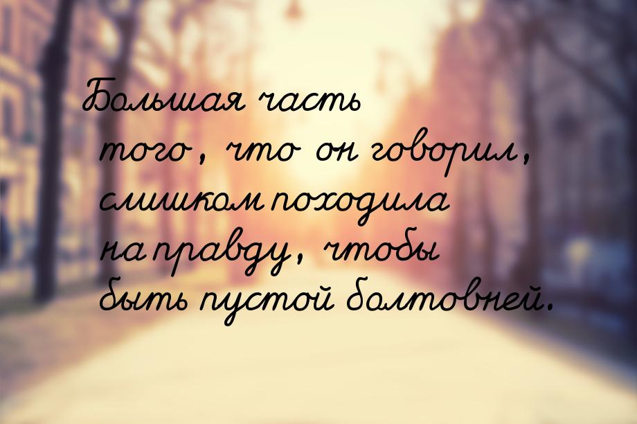 Большая часть того, что он говорил, слишком походила на правду, чтобы быть пустой болтовне