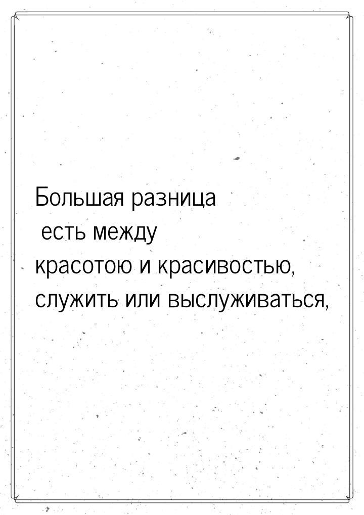 Большая разница есть между красотою и красивостью, служить или выслуживаться,