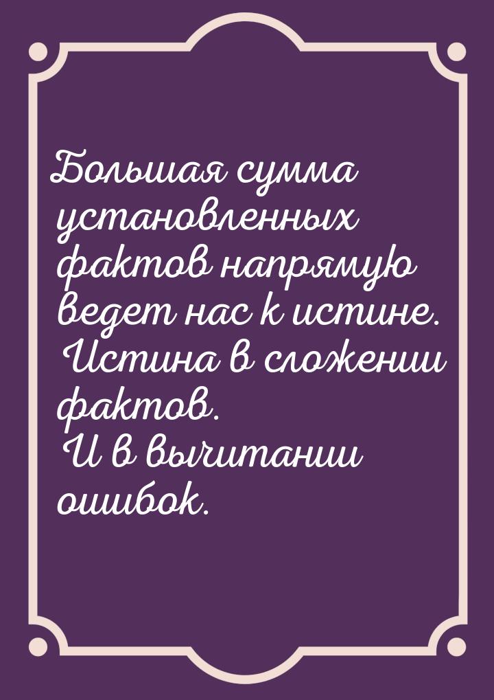 Большая сумма установленных фактов напрямую ведет нас к истине. Истина в сложении фактов. 