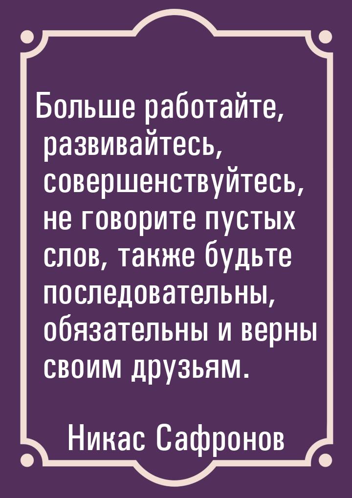 Больше работайте, развивайтесь, совершенствуйтесь, не говорите пустых слов, также будьте п