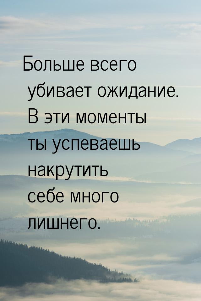 Больше всего убивает ожидание. В эти моменты ты успеваешь накрутить себе много лишнего.