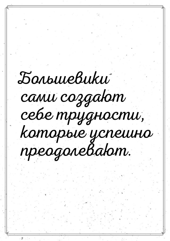 Большевики сами создают себе трудности, которые успешно преодолевают.