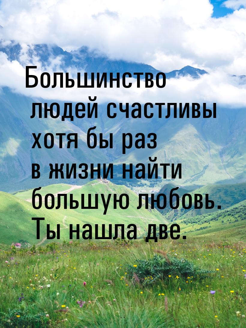 Большинство людей счастливы хотя бы раз в жизни найти большую любовь. Ты нашла две.