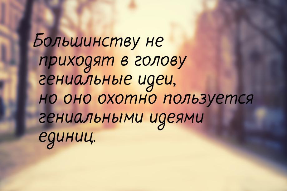 Большинству не приходят в голову гениальные идеи, но оно охотно пользуется гениальными иде