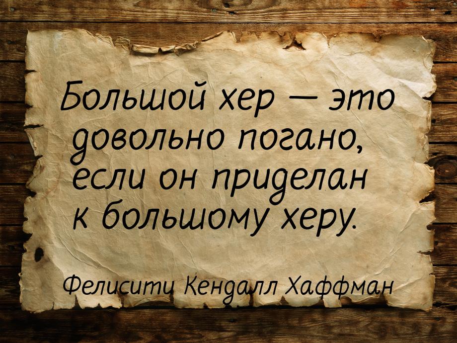 Большой хер  это довольно погано, если он приделан к большому херу.