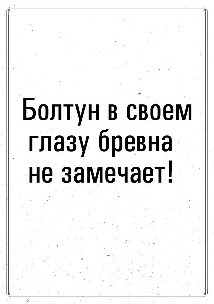 Болтун в своем глазу бревна не замечает!