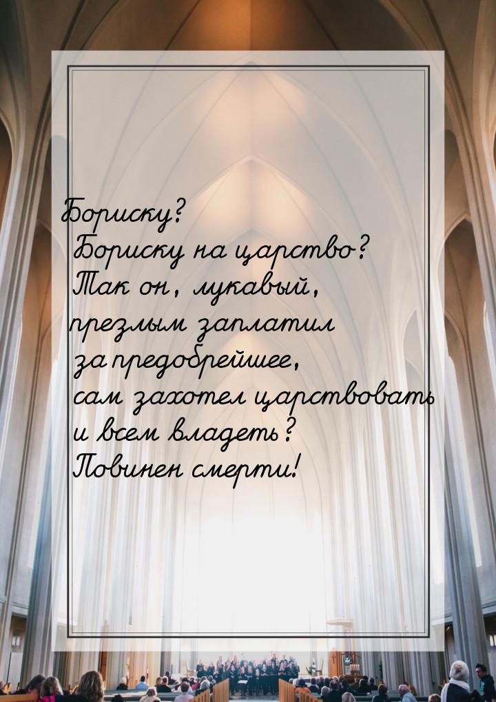 Бориску? Бориску на царство? Так он, лукавый, презлым заплатил за предобрейшее, сам захоте