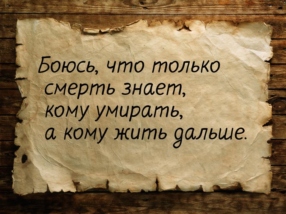 Боюсь, что только смерть знает, кому умирать, а кому жить дальше.