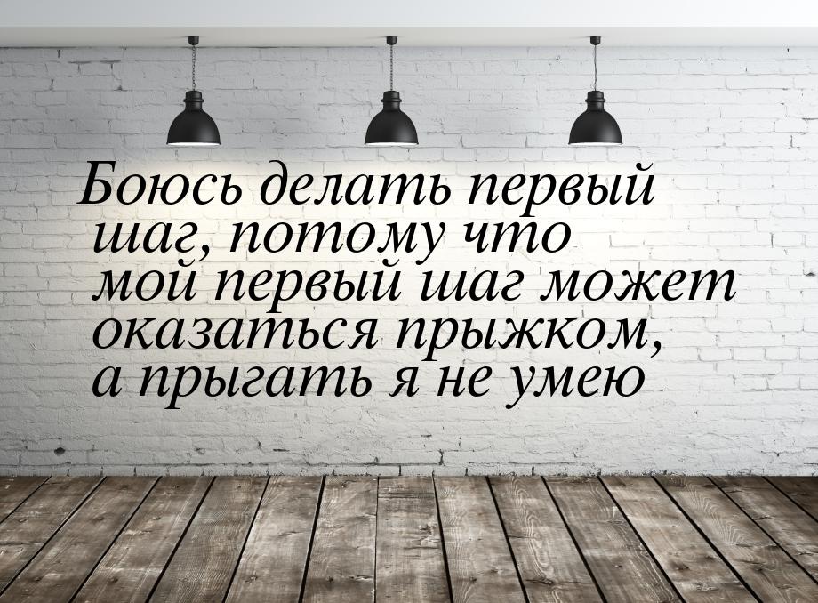 Боюсь делать первый шаг, потому что мой первый шаг может оказаться прыжком, а прыгать я не