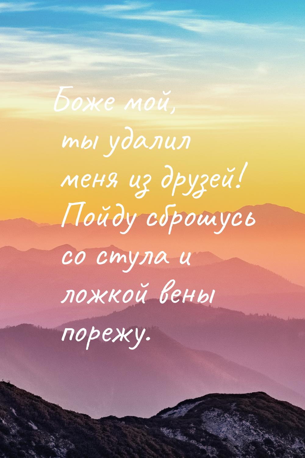 Боже мой, ты удалил меня из друзей! Пойду сброшусь со стула и ложкой вены порежу.