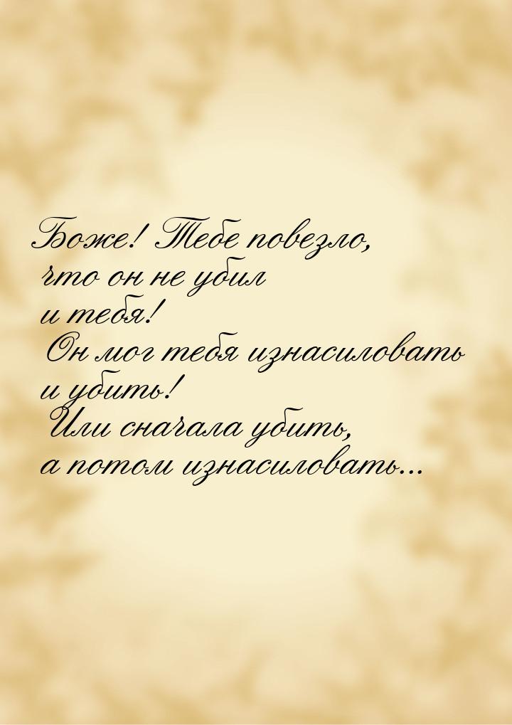 Боже! Тебе повезло, что он не убил и тебя! Он мог тебя изнасиловать и убить! Или сначала у