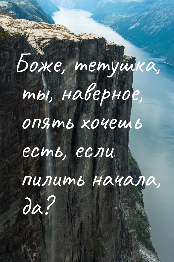 Боже, тетушка, ты, наверное, опять хочешь есть, если пилить начала, да?