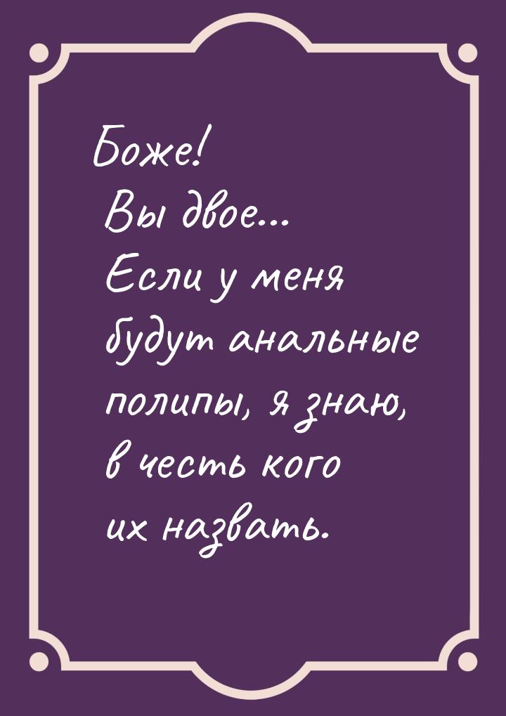 Боже! Вы двое... Если у меня будут анальные полипы, я знаю, в честь кого их назвать.