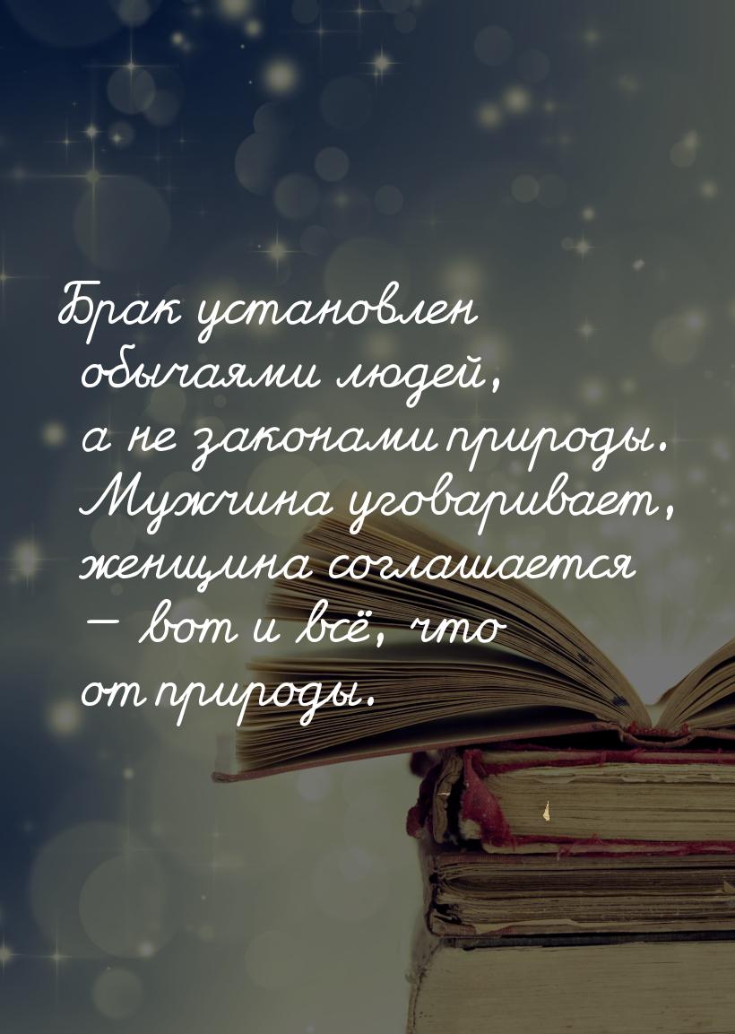 Брак установлен обычаями людей, а не законами природы. Мужчина уговаривает, женщина соглаш