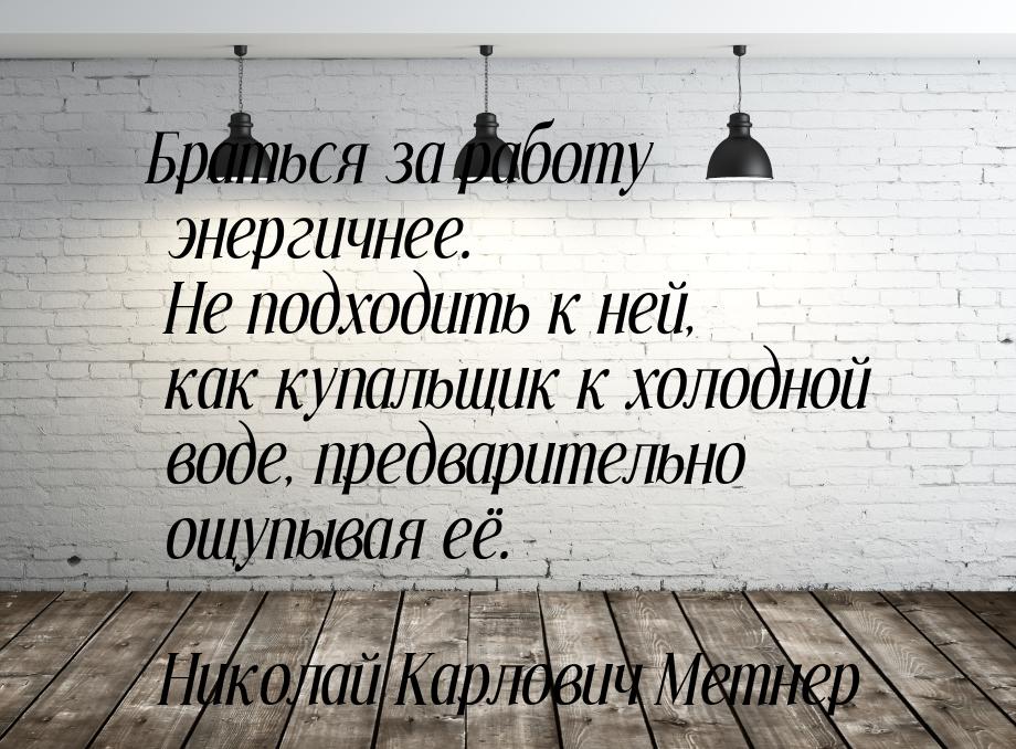 Браться за работу энергичнее. Не подходить к ней, как купальщик к холодной воде, предварит