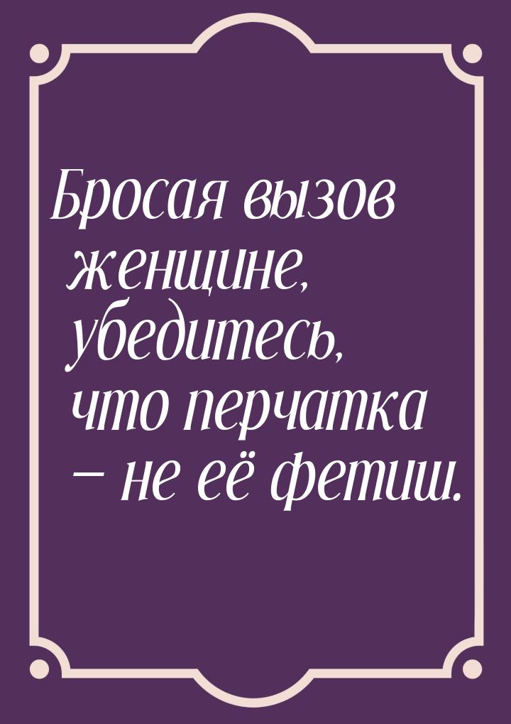 Бросая вызов женщине, убедитесь, что перчатка  не её фетиш.