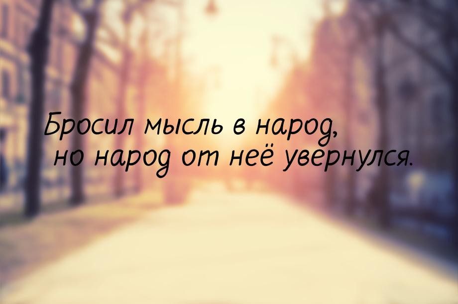 Бросил мысль в народ, но народ от неё увернулся.