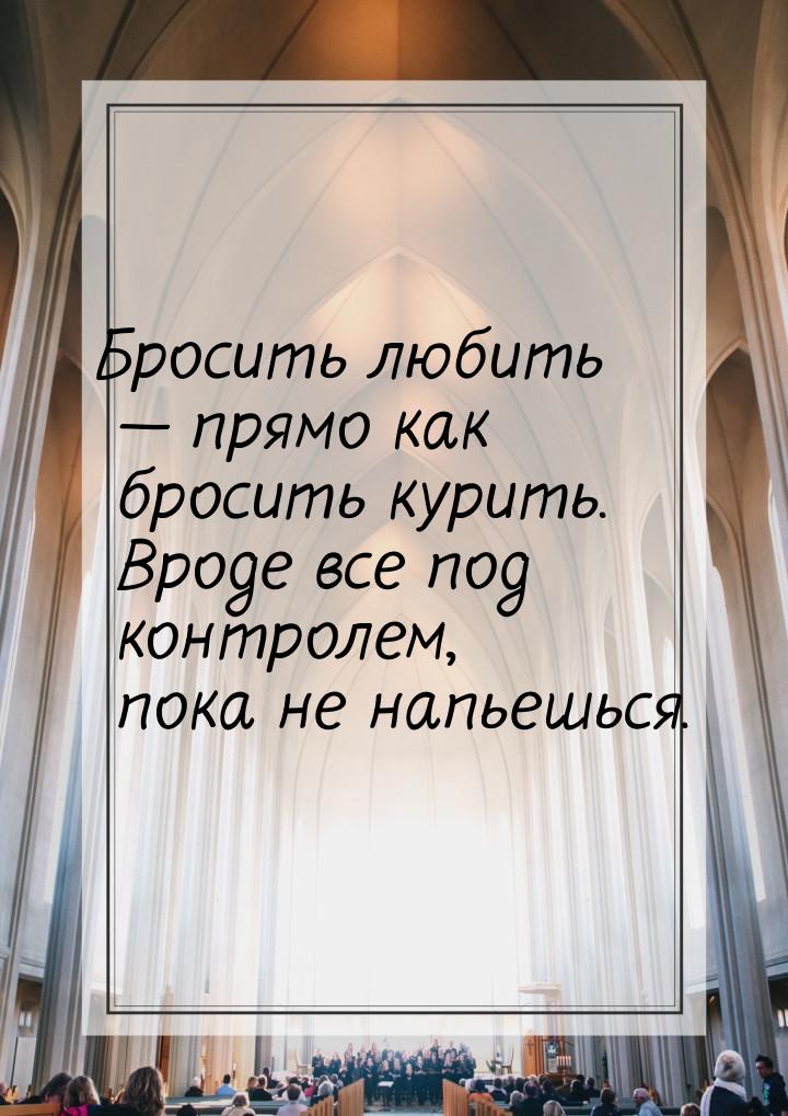 Бросить любить  прямо как бросить курить. Вроде все под контролем, пока не напьешьс