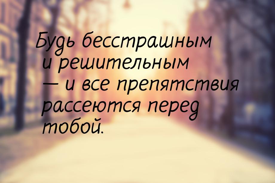 Будь бесстрашным и решительным — и все препятствия рассеются перед тобой.