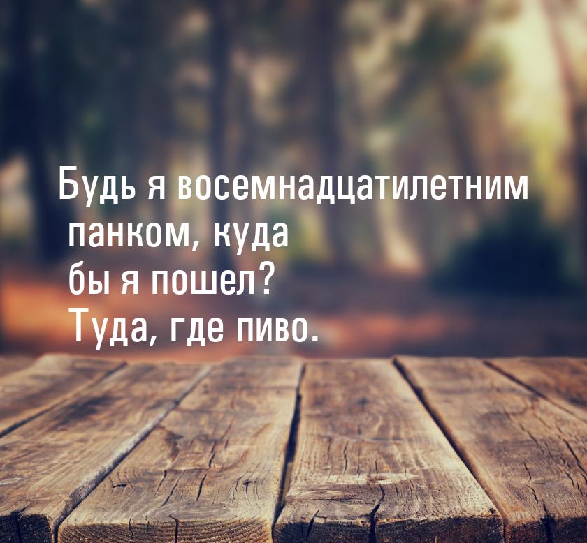 Будь я восемнадцатилетним панком, куда бы я пошел? Туда, где пиво.