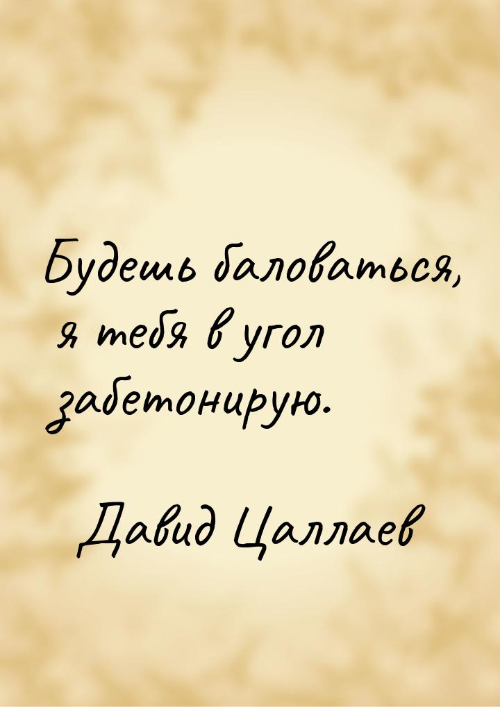 Будешь баловаться, я тебя в угол забетонирую.